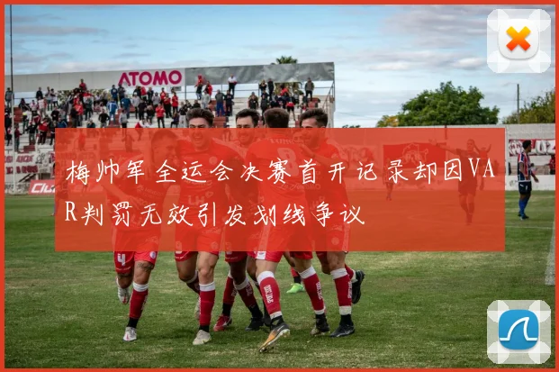梅帅军全运会决赛首开记录却因VAR判罚无效引发划线争议