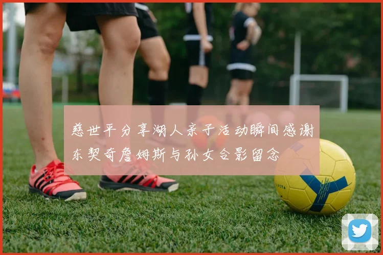 慈世平分享湖人亲子活动瞬间感谢东契奇詹姆斯与孙女合影留念