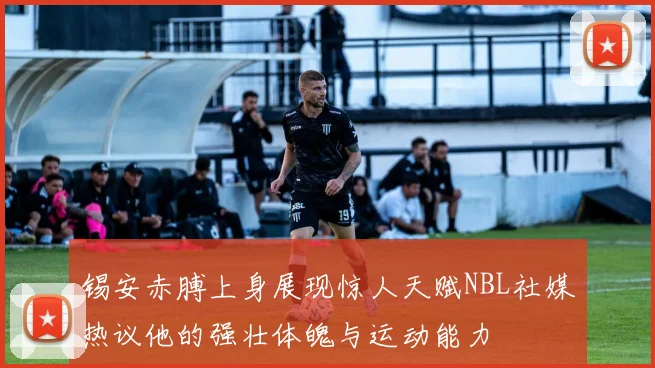 锡安赤膊上身展现惊人天赋NBL社媒热议他的强壮体魄与运动能力