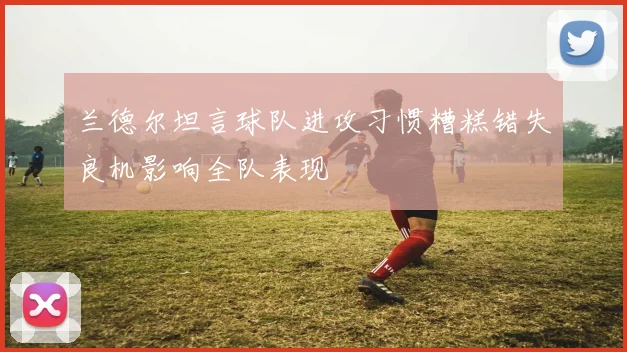 兰德尔坦言球队进攻习惯糟糕错失良机影响全队表现