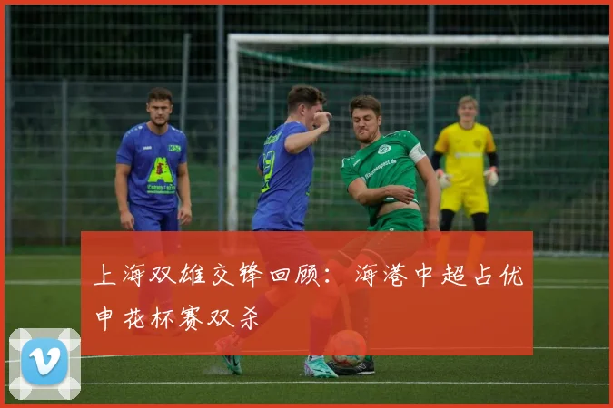 上海双雄交锋回顾：海港中超占优申花杯赛双杀