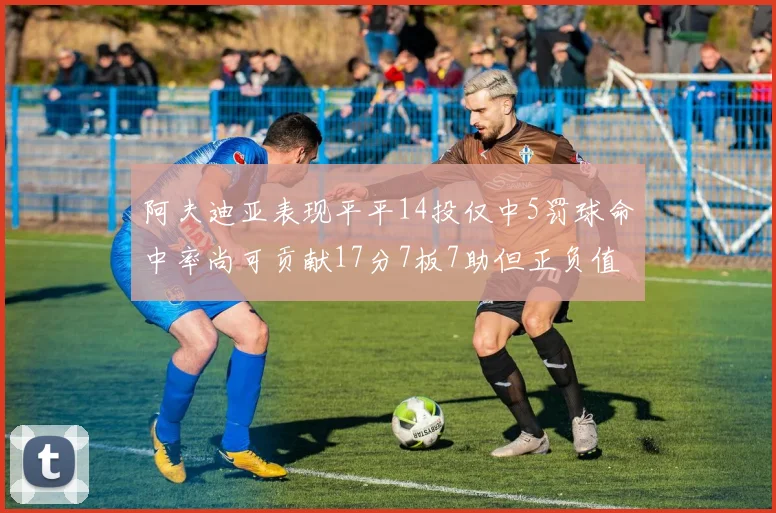 阿夫迪亚表现平平14投仅中5罚球命中率尚可贡献17分7板7助但正负值惨淡