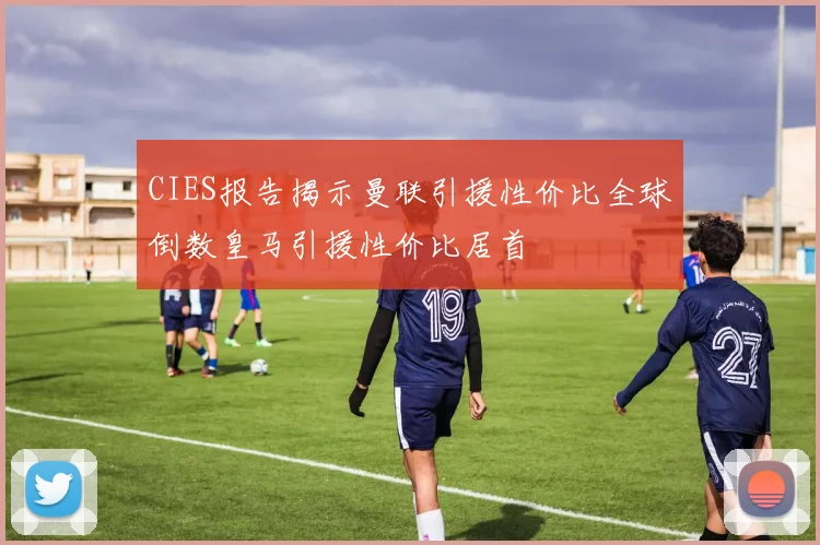 CIES报告揭示曼联引援性价比全球倒数皇马引援性价比居首