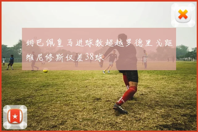 姆巴佩皇马进球数超越罗德里戈距维尼修斯仅差38球