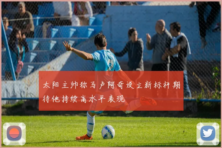 太阳主帅称马卢阿奇设立新标杆期待他持续高水平表现