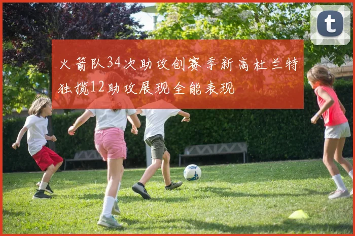 火箭队34次助攻创赛季新高杜兰特独揽12助攻展现全能表现