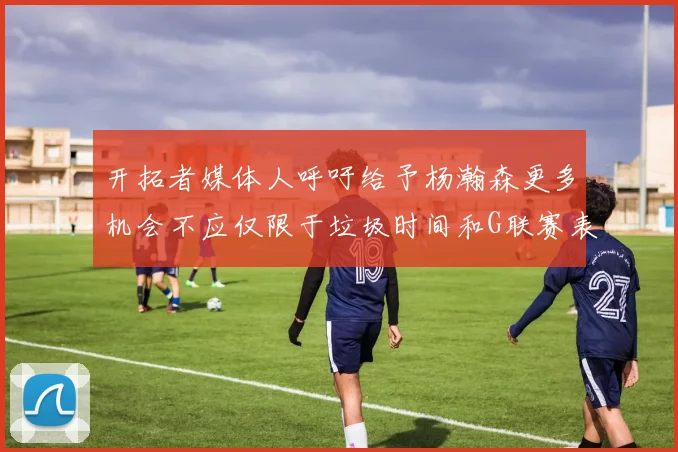 开拓者媒体人呼吁给予杨瀚森更多机会不应仅限于垃圾时间和G联赛表现