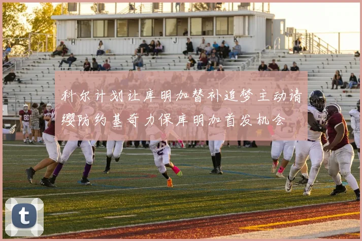 科尔计划让库明加替补追梦主动请缨防约基奇力保库明加首发机会
