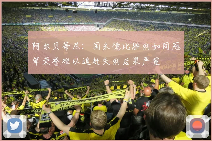 阿尔贝蒂尼：国米德比胜利如同冠军荣誉难以追赶失利后果严重