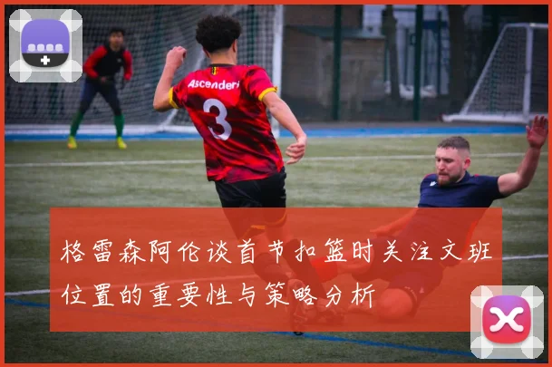 格雷森阿伦谈首节扣篮时关注文班位置的重要性与策略分析