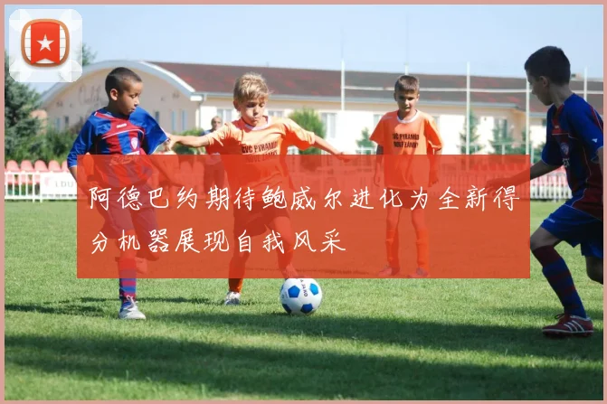 阿德巴约期待鲍威尔进化为全新得分机器展现自我风采