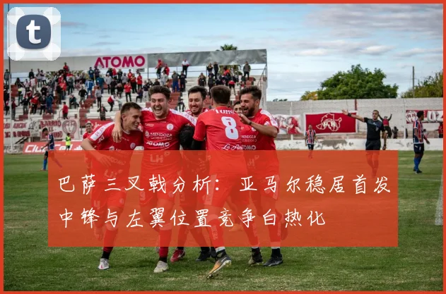 巴萨三叉戟分析：亚马尔稳居首发中锋与左翼位置竞争白热化