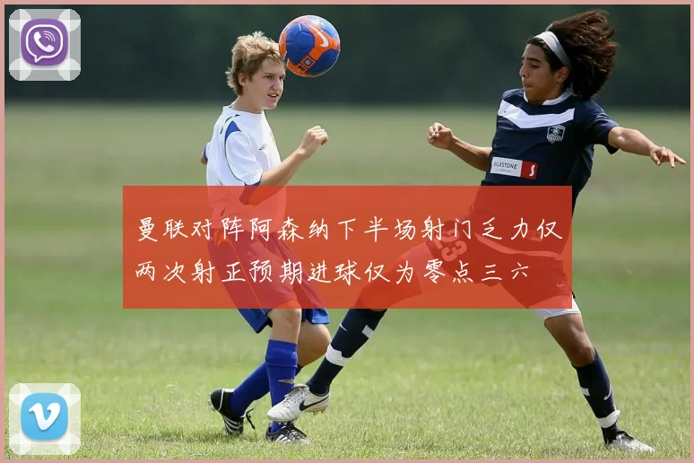 曼联对阵阿森纳下半场射门乏力仅两次射正预期进球仅为零点三六