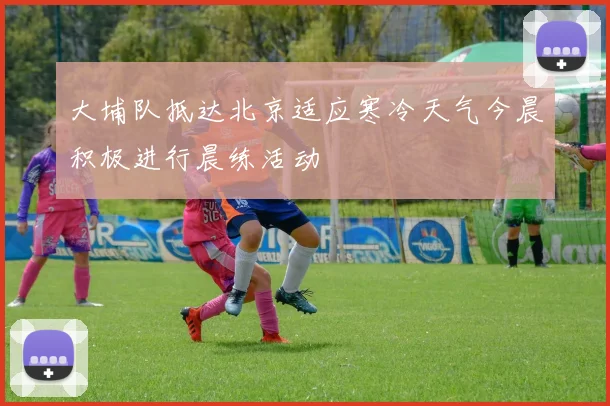 大埔队抵达北京适应寒冷天气今晨积极进行晨练活动