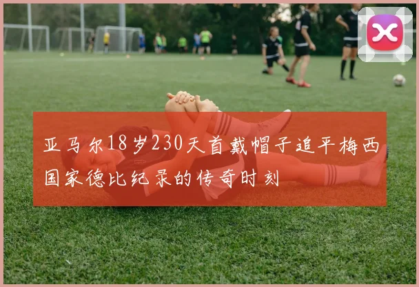 亚马尔18岁230天首戴帽子追平梅西国家德比纪录的传奇时刻