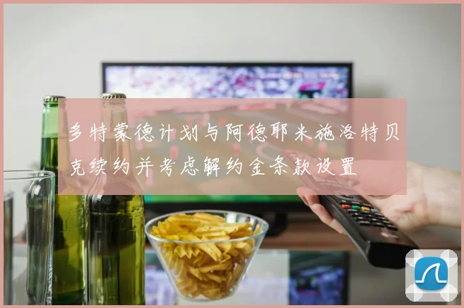 多特蒙德计划与阿德耶米施洛特贝克续约并考虑解约金条款设置
