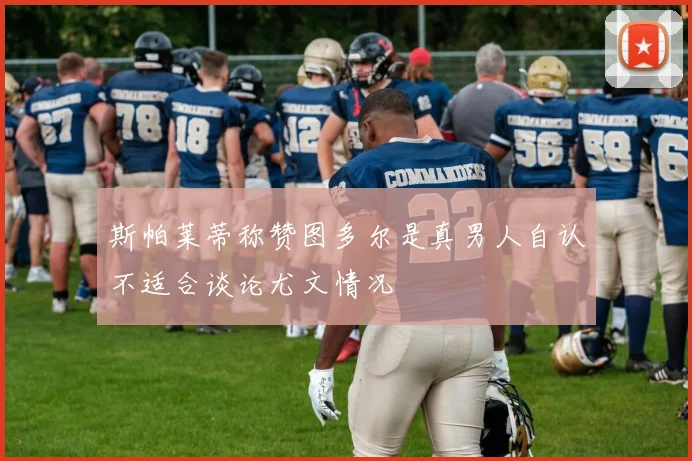 斯帕莱蒂称赞图多尔是真男人自认不适合谈论尤文情况