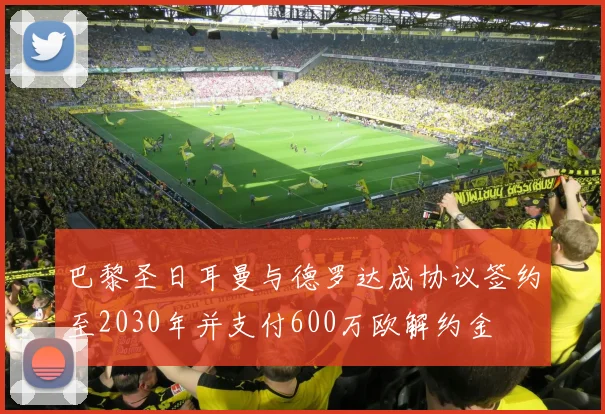 巴黎圣日耳曼与德罗达成协议签约至2030年并支付600万欧解约金