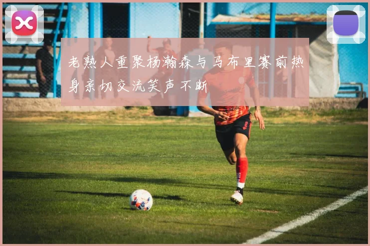 老熟人重聚杨瀚森与马布里赛前热身亲切交流笑声不断