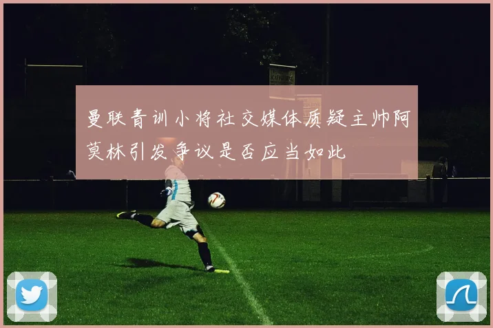 曼联青训小将社交媒体质疑主帅阿莫林引发争议是否应当如此